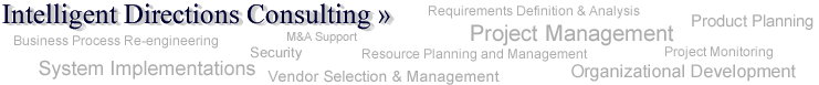 Intelligent Directions Consulting >> Project Management, Requirements Definition & Analysis, M&A Support, Product Planning, Resource Planning and Management, Organizational Development, Business Process Re-engineering, Security, Vendor Selection and Management, Case Management, Project Monitoring, System Implementations