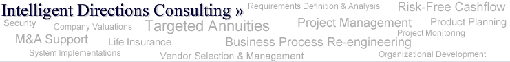 Intelligent Directions Consulting >> Project Management, Targeted Annuities, Requirements Definition & Analysis, M&A Support, Product Planning, Resource Planning and Management, Risk-Free Cashflow Organizational Development, Business Process Re-engineering, Security, MediGap, Vendor Selection and Management, Case Management, Project Monitoring, System Implementations